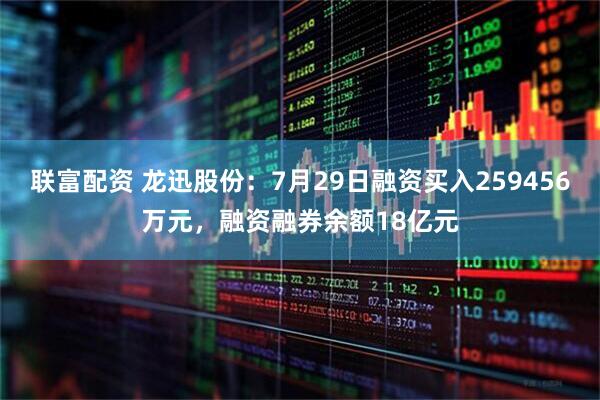 联富配资 龙迅股份：7月29日融资买入259456万元，融资融券余额18亿元