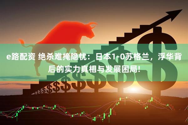 e路配资 绝杀难掩隐忧：日本1-0苏格兰，浮华背后的实力真相与发展困局!