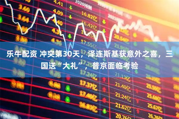 乐牛配资 冲突第30天，泽连斯基获意外之喜，三国送“大礼”，普京面临考验