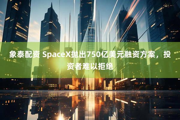 象泰配资 SpaceX抛出750亿美元融资方案，投资者难以拒绝