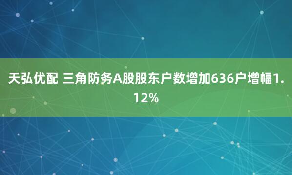 天弘优配 三角防务A股股东户数增加636户增幅1.12%
