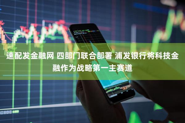 速配发金融网 四部门联合部署 浦发银行将科技金融作为战略第一主赛道