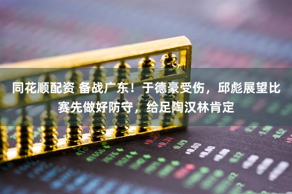 同花顺配资 备战广东！于德豪受伤，邱彪展望比赛先做好防守，给足陶汉林肯定