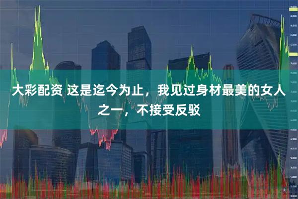 大彩配资 这是迄今为止，我见过身材最美的女人之一，不接受反驳