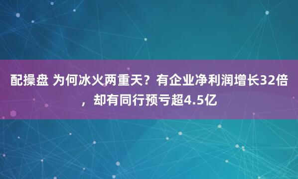配操盘 为何冰火两重天？有企业净利润增长32倍，却有同行预亏超4.5亿